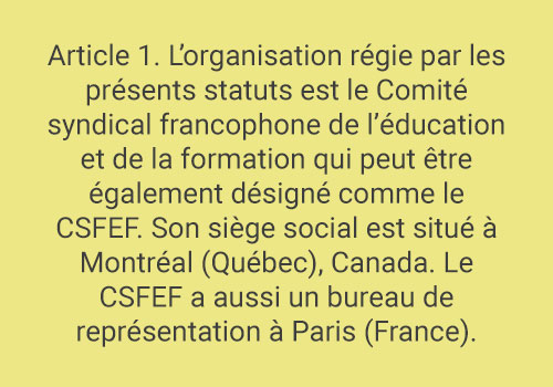 Article 1. L’organisation régie par les présents statuts est le Comité syndical francophone de l’éducation et de la formation qui peut être également désigné comme le CSFEF. Son siège social est situé à Montréal (Québec), Canada. Le CSFEF a aussi un bureau de représentation à Paris (France).