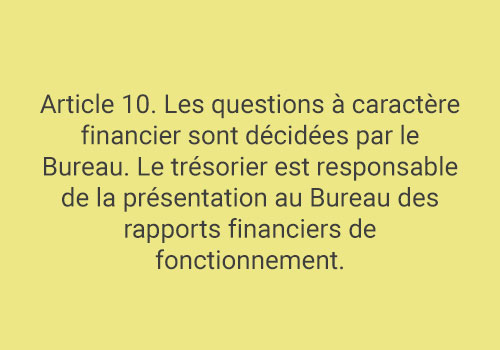 Article 10. Les questions à caractère financier sont décidées par le Bureau. Le trésorier est responsable de la présentation au Bureau des rapports financiers de fonctionnement.