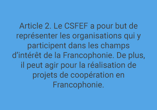 Article 2. Le CSFEF a pour but de représenter les organisations qui y participent dans les champs d’intérêt de la Francophonie. De plus, il peut agir pour la réalisation de projets de coopération en Francophonie.