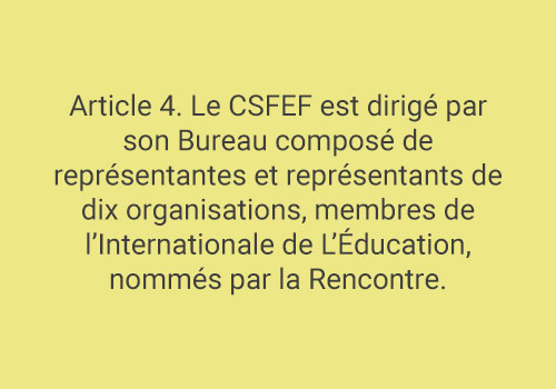 Article 4. Le CSFEF est dirigé par son Bureau composé de représentantes et représentants de dix organisations, membres de l’Internationale de L’Éducation, nommés par la Rencontre.