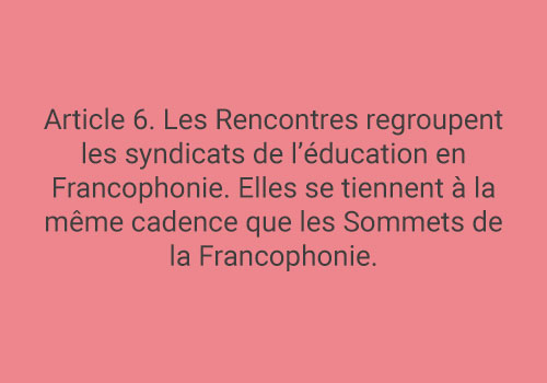 Article 6. Les Rencontres regroupent les syndicats de l’éducation en Francophonie. Elles se tiennent à la même cadence que les Sommets de la Francophonie.