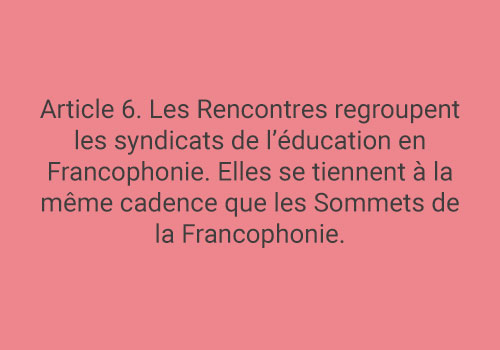 Article 6. Les Rencontres regroupent les syndicats de l’éducation en Francophonie. Elles se tiennent à la même cadence que les Sommets de la Francophonie.