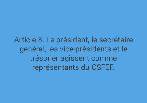 Article 8. Le président, le secrétaire général, les vice-présidents et le trésorier agissent comme représentants du CSFEF.