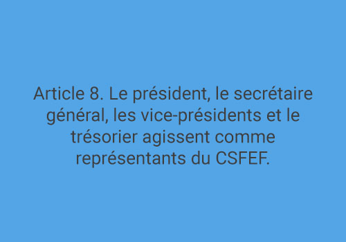 Article 8. Le président, le secrétaire général, les vice-présidents et le trésorier agissent comme représentants du CSFEF.